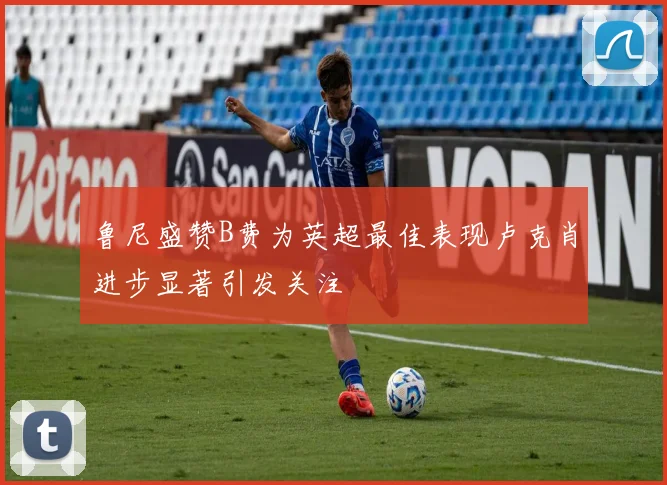 鲁尼盛赞B费为英超最佳表现卢克肖进步显著引发关注