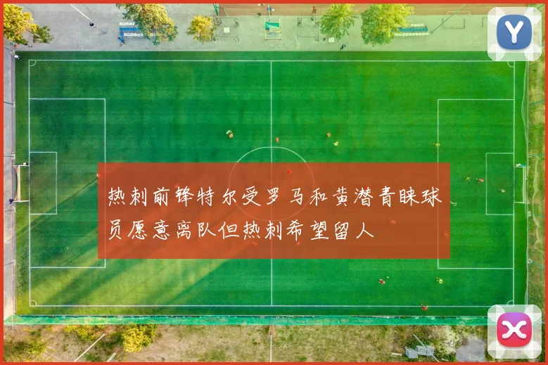 热刺前锋特尔受罗马和黄潜青睐球员愿意离队但热刺希望留人