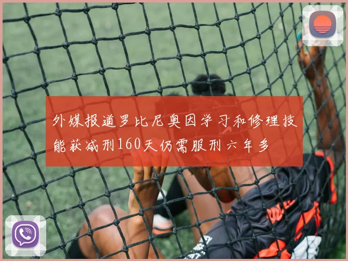 外媒报道罗比尼奥因学习和修理技能获减刑160天仍需服刑六年多