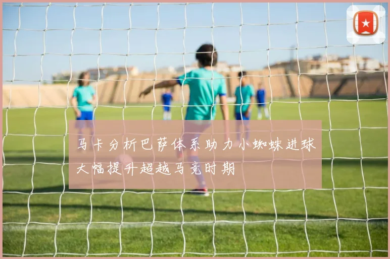 马卡分析巴萨体系助力小蜘蛛进球大幅提升超越马竞时期