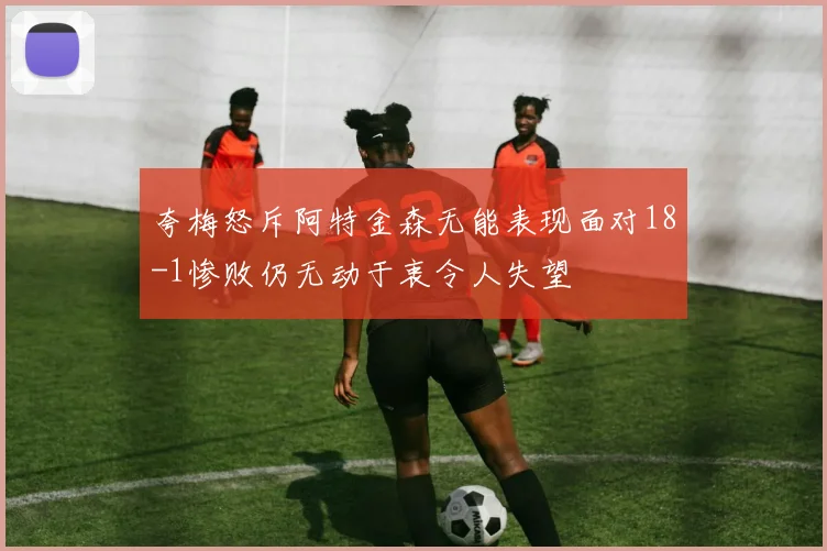 夸梅怒斥阿特金森无能表现面对18-1惨败仍无动于衷令人失望
