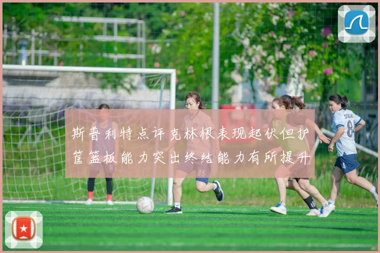 斯普利特点评克林根表现起伏但护筐篮板能力突出终结能力有所提升