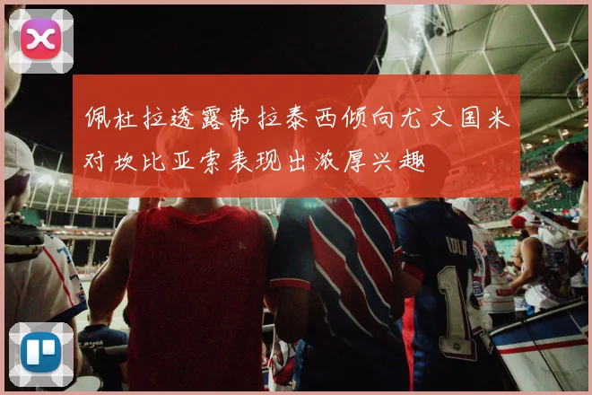 佩杜拉透露弗拉泰西倾向尤文国米对坎比亚索表现出浓厚兴趣