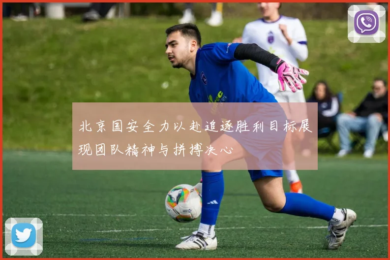 北京国安全力以赴追逐胜利目标展现团队精神与拼搏决心