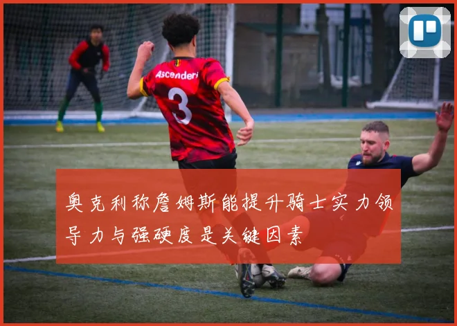 奥克利称詹姆斯能提升骑士实力领导力与强硬度是关键因素