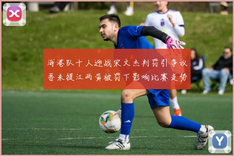 海港队十人迎战宋文杰判罚引争议吾米提江两黄被罚下影响比赛走势