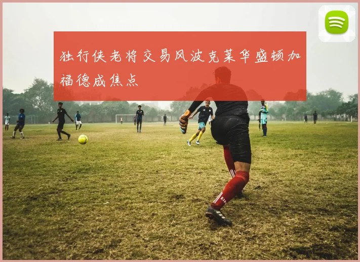 独行侠老将交易风波克莱华盛顿加福德成焦点
