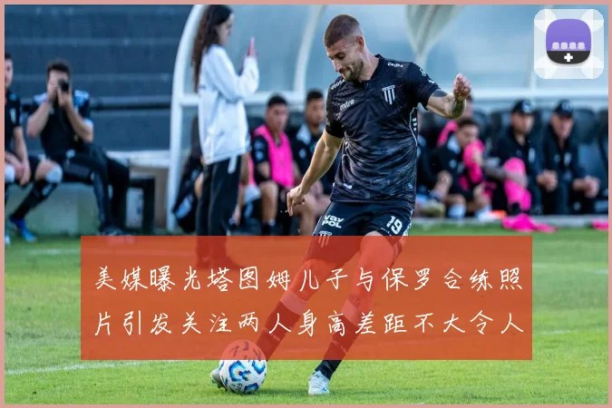 美媒曝光塔图姆儿子与保罗合练照片引发关注两人身高差距不大令人惊讶