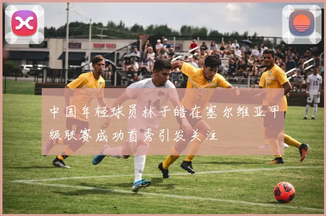 中国年轻球员林子皓在塞尔维亚甲级联赛成功首秀引发关注