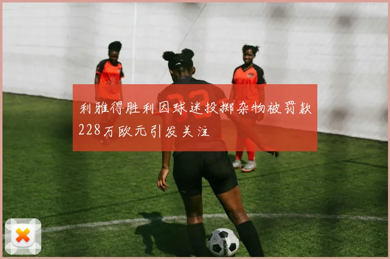 利雅得胜利因球迷投掷杂物被罚款228万欧元引发关注