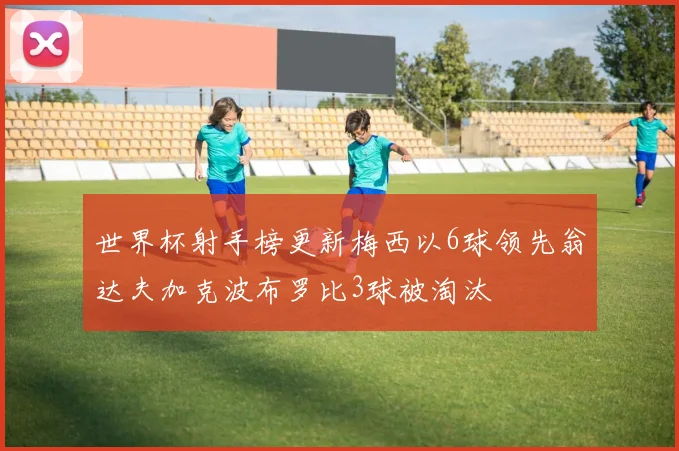 世界杯射手榜更新梅西以6球领先翁达夫加克波布罗比3球被淘汰