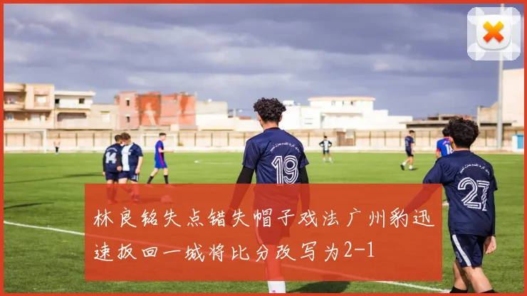 林良铭失点错失帽子戏法广州豹迅速扳回一城将比分改写为2-1