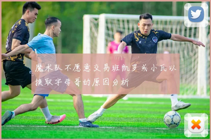 魔术队不愿意交易班凯罗或小瓦以换取字母哥的原因分析