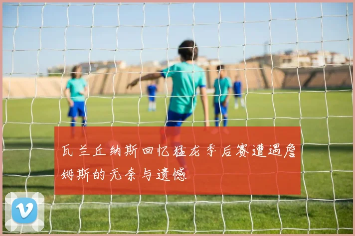 瓦兰丘纳斯回忆猛龙季后赛遭遇詹姆斯的无奈与遗憾