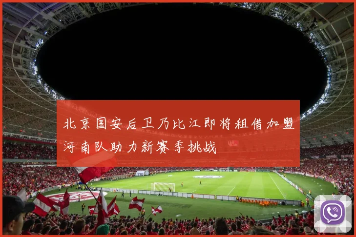 北京国安后卫乃比江即将租借加盟河南队助力新赛季挑战