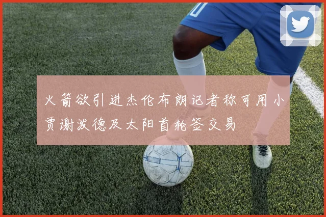 火箭欲引进杰伦布朗记者称可用小贾谢泼德及太阳首轮签交易