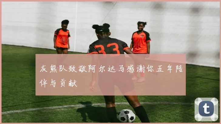 灰熊队致敬阿尔达马感谢你五年陪伴与贡献