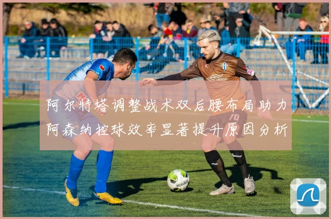 阿尔特塔调整战术双后腰布局助力阿森纳控球效率显著提升原因分析