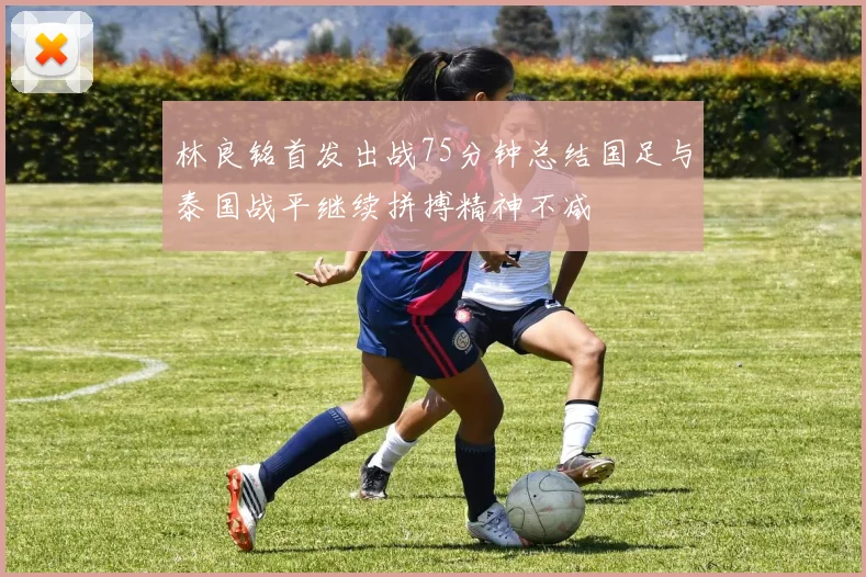林良铭首发出战75分钟总结国足与泰国战平继续拼搏精神不减