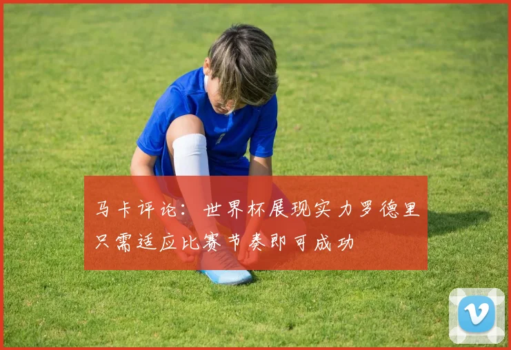 马卡评论：世界杯展现实力罗德里只需适应比赛节奏即可成功