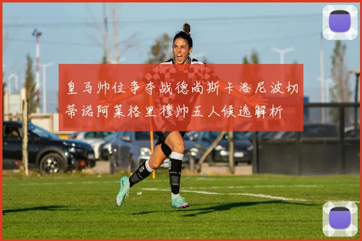 皇马帅位争夺战德尚斯卡洛尼波切蒂诺阿莱格里穆帅五人候选解析