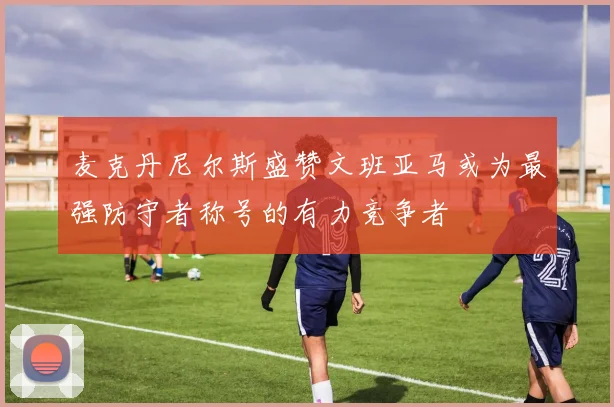麦克丹尼尔斯盛赞文班亚马或为最强防守者称号的有力竞争者