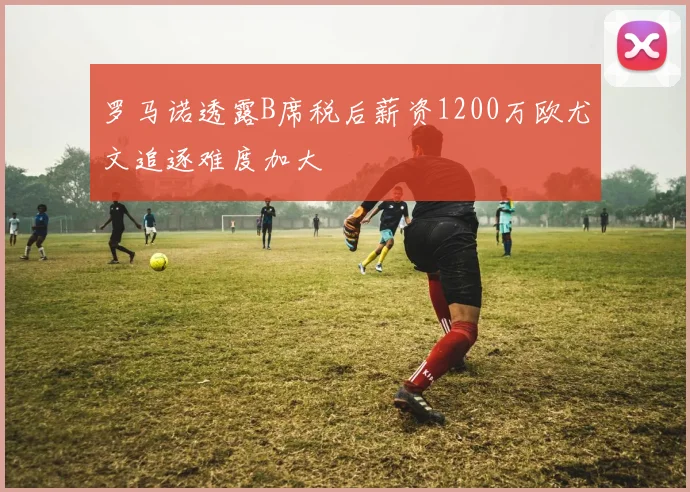 罗马诺透露B席税后薪资1200万欧尤文追逐难度加大