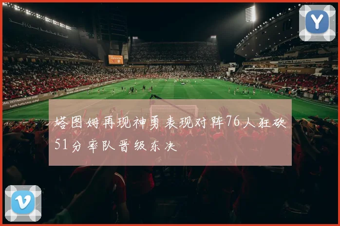 塔图姆再现神勇表现对阵76人狂砍51分率队晋级东决